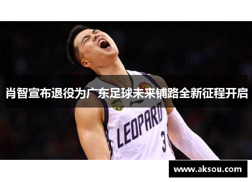 肖智宣布退役为广东足球未来铺路全新征程开启