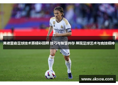 莫德里奇足球技术赛精彩回顾 技巧与智慧并存 展现足球艺术与竞技精神