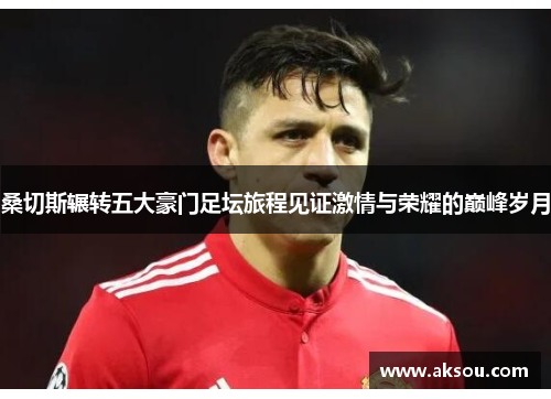 桑切斯辗转五大豪门足坛旅程见证激情与荣耀的巅峰岁月