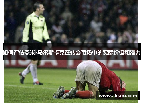 如何评估杰米·马尔斯卡克在转会市场中的实际价值和潜力