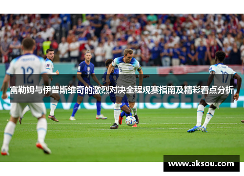 富勒姆与伊普斯维奇的激烈对决全程观赛指南及精彩看点分析